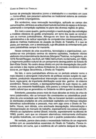 C urso de D ireito do T rabalho 9 9 
formas de prestação laborativa (como o teletrabalho e o escritório em casa 
— home-office), que pareciam estranhas ao tradicional sistema de contrata­ção 
e controle empregatícios. 
Em acréscimo, essa renovação tecnológica, aplicada ao campo das 
comunicações, eliminava as antes impermeáveis barreiras do espaço e do tempo, 
extremando a competição capitalista no plano das diversas regiões do globo. 
Em meio a esse quadro, ganha prestígio a reestruturação das estratégias 
e modelos clássicos de gestão empresarial, em torno dos quais se construí­ram 
as normas justrabalhistas. Advoga-se em favor da descentralização 
administrativa e da radical repartição de competências interempresariais, cin-dindo- 
se matrizes tradicionais de atuação do Direito do Trabalho. É o que se 
passa, por exemplo, com a terceirização, cuja dificuldade de enfrentamento pelo 
ramo justrabalhista sempre foi marcante. 
Nesse contexto de crise econômica, tecnológica e organizacional, con-solidou- 
se nos principais centros do sistema capitalista, mediante vitórias 
eleitorais circunstancialmente decisivas (MargaretThatcher, na Inglaterra, em 
1979; Ronald Reagan, nos EUA, em 1980; Helmut Kohl, na Alemanha, em 1982), 
a hegemonia político-cultural de um pensamento desregulatório do Estado de 
Bem-Estar Social. No centro dessa diretriz em prol da desregulação das políti­cas 
sociais e das regras jurídicas limitadoras do mercado econômico encon­trava- 
se, por lógica decorrência, o Direito do Trabalho. 
De fato, o ramo justrabalhista afirmou-se no período anterior como o 
mais clássico e abrangente instrumento de políticas sociais surgido no capi­talismo, 
produzindo inquestionável intervenção normativa na economia, em 
favor, regra geral, de importante distribuição social dos ganhos do sistema 
econômico. Nesse contexto, a desregulamentação de suas regras ou, pelo 
menos, sua crescente flexibilização, tudo passou a compor foco destacado na 
matriz cultural que se generalizou no Ocidente no último quartel do século XX. 
Entretanto, passadas pouco mais de duas décadas do início da crise do 
ramo juslaborativo, não se tornaram tão consistentes as catastróficas predi-ções 
de uma sociedade sem trabalho. Não se tornaram também consistentes 
as alardeadas predições de uma sociedade capitalista com intensas relações 
laborativas subordinadas e pessoais, mas sem algo como o Direito do Tra­balho. 
Houve, sem dúvida, uma acentuada desregulação, informalização e 
desorganização do mercado de trabalho, especialmente nos países semipe-riféricos 
ao capitalismo central (Brasil, incluído, especialmente na década de 
1990), porém, sem que se criassem alternativas minimamente civilizadas 
de gestão trabalhista, em contraponto com o padrão juslaborativo clássico. 
Na verdade, parece clara ainda a necessidade histórica de um segmento 
jurídico com as características essenciais do Direito do Trabalho. Parece in­questionável, 
em suma, que a existência de um sistema desigual de criação, 
 