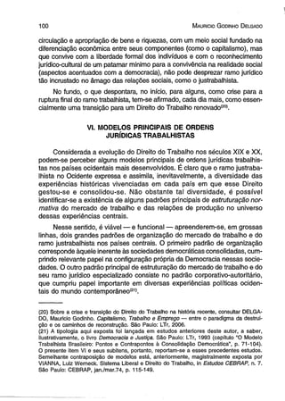 100 M auricio G odinho D elgado 
circulação e apropriação de bens e riquezas, com um meio social fundado na 
diferenciação econômica entre seus componentes (como o capitalismo), mas 
que convive com a liberdade formal dos indivíduos e com o reconhecimento 
jurídico-cultural de um patamar mínimo para a convivência na realidade social 
(aspectos acentuados com a democracia), não pode desprezar ramo jurídico 
tão incrustado no âmago das relações sociais, como o justrabalhista. 
No fundo, o que despontara, no início, para alguns, como crise para a 
ruptura final do ramo trabalhista, tem-se afirmado, cada dia mais, como essen­cialmente 
uma transição para um Direito do Trabalho renovado(20). 
VI. MODELOS PRINCIPAIS DE ORDENS 
JURÍDICAS TRABALHISTAS 
Considerada a evolução do Direito do Trabalho nos séculos XIX e XX, 
podem-se perceber alguns modelos principais de ordens jurídicas trabalhis­tas 
nos países ocidentais mais desenvolvidos. É claro que o ramo justraba­lhista 
no Ocidente expressa e assimila, inevitavelmente, a diversidade das 
experiências históricas vivenciadas em cada país em que esse Direito 
gestou-se e consolidou-se. Não obstante tal diversidade, é possível 
identificar-se a existência de alguns padrões principais de estruturação nor­mativa 
do mercado de trabalho e das relações de produção no universo 
dessas experiências centrais. 
Nesse sentido, é viável — e funcional — apreenderem-se, em grossas 
linhas, dois grandes padrões de organização do mercado de trabalho e do 
ramo justrabalhista nos países centrais. O primeiro padrão de organização 
corresponde àquele inerente às sociedades democráticas consolidadas, cum­prindo 
relevante papel na configuração própria da Democracia nessas socie­dades. 
O outro padrão principal de estruturação do mercado de trabalho e do 
seu ramo jurídico especializado consiste no padrão corporativo-autoritário, 
que cumpriu papel importante em diversas experiências políticas ociden­tais 
do mundo contemporâneo(21). 
(20) Sobre a crise e transição do Direito do Trabalho na história recente, consultar DELGA­DO, 
Mauricio Godinho. Capitalismo, Trabalho e Emprego — entre o paradigma da destrui­ção 
e os caminhos de reconstrução. São Paulo: LTr, 2006. 
(21) A tipologia aqui exposta foi lançada em estudos anteriores deste autor, a saber, 
ilustrativamente, o livro Democracia e Justiça. São Paulo: LTr, 1993 (capítulo “O Modelo 
Trabalhista Brasileiro: Pontos e Contrapontos à Consolidação Democrática”, p. 71-104). 
O presente item VI e seus subitens, portanto, reportam-se a esses precedentes estudos. 
Semelhante contraposição de modelos está, anteriormente, magistralmente exposta por 
ViANNA, Luiz Werneck. Sistema Liberal e Direito do Trabalho, in Estudos CEBRAP, n. 7. 
São Paulo: CEBRAP, jan./mar.74, p. 115-149. 
 