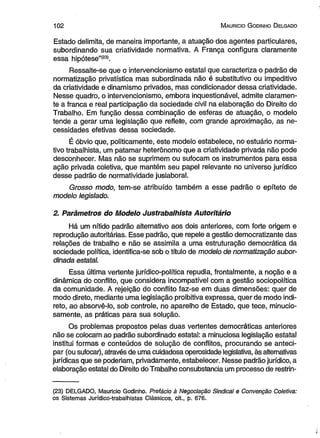 102 M auricio G odinho D elgado 
Estado delimita, de maneira importante, a atuação dos agentes particulares, 
subordinando sua criatividade normativa. A França configura claramente 
essa hipótese”(23). 
Ressalte-se que o intervencionismo estatal que caracteriza o padrão de 
normatização privatística mas subordinada não é substitutivo ou impeditivo 
da criatividade e dinamismo privados, mas condicionador dessa criatividade. 
Nesse quadro, o intervencionismo, embora inquestionável, admite claramen­te 
a franca e real participação da sociedade civil na elaboração do Direito do 
Trabalho. Em função dessa combinação de esferas de atuação, o modelo 
tende a gerar uma legislação que reflete, com grande aproximação, as ne­cessidades 
efetivas dessa sociedade. 
É óbvio que, politicamente, este modelo estabelece, no estuário norma­tivo 
trabalhista, um patamar heterônomo que a criatividade privada não pode 
desconhecer. Mas não se suprimem ou sufocam os instrumentos para essa 
ação privada coletiva, que mantém seu papel relevante no universo jurídico 
desse padrão de normatividade juslaboral. 
Grosso modo, tem-se atribuído também a esse padrão o epíteto de 
modelo legislado. 
2. Parâmetros do Modelo Justrabalhista Autoritário 
Há um nítido padrão alternativo aos dois anteriores, com forte origem e 
reprodução autoritárias. Esse padrão, que repele a gestão democratizante das 
relações de trabalho e não se assimila a uma estruturação democrática da 
sociedade política, identifica-se sob o título de modelo de normatização subor­dinada 
estatal. 
Essa última vertente jurídico-política repudia, frontalmente, a noção e a 
dinâmica do conflito, que considera incompatível com a gestão sociopolítica 
da comunidade. A rejeição do conflito faz-se em duas dimensões: quer de 
modo direto, mediante uma legislação proibitiva expressa, quer de modo indi­reto, 
ao absorvê-lo, sob controle, no aparelho de Estado, que tece, minucio­samente, 
as práticas para sua solução. 
Os problemas propostos pelas duas vertentes democráticas anteriores 
não se colocam ao padrão subordinado estatal: a minuciosa legislação estatal 
institui formas e conteúdos de solução de conflitos, procurando se anteci­par 
(ou sufocar), através de uma cuidadosa operosidade legislativa, às alternativas 
jurídicas que se poderiam, privadamente, estabelecer. Nesse padrão jurídico, a 
elaboração estatal do Direito do Trabalho consubstancia um processo de restrin­( 
23) DELGADO, Mauricio Godinho. Prefácio à Negociação Sindical e Convenção Coletiva: 
os Sistemas Jurídico-trabalhistas Clássicos, cit., p. 676. 
 