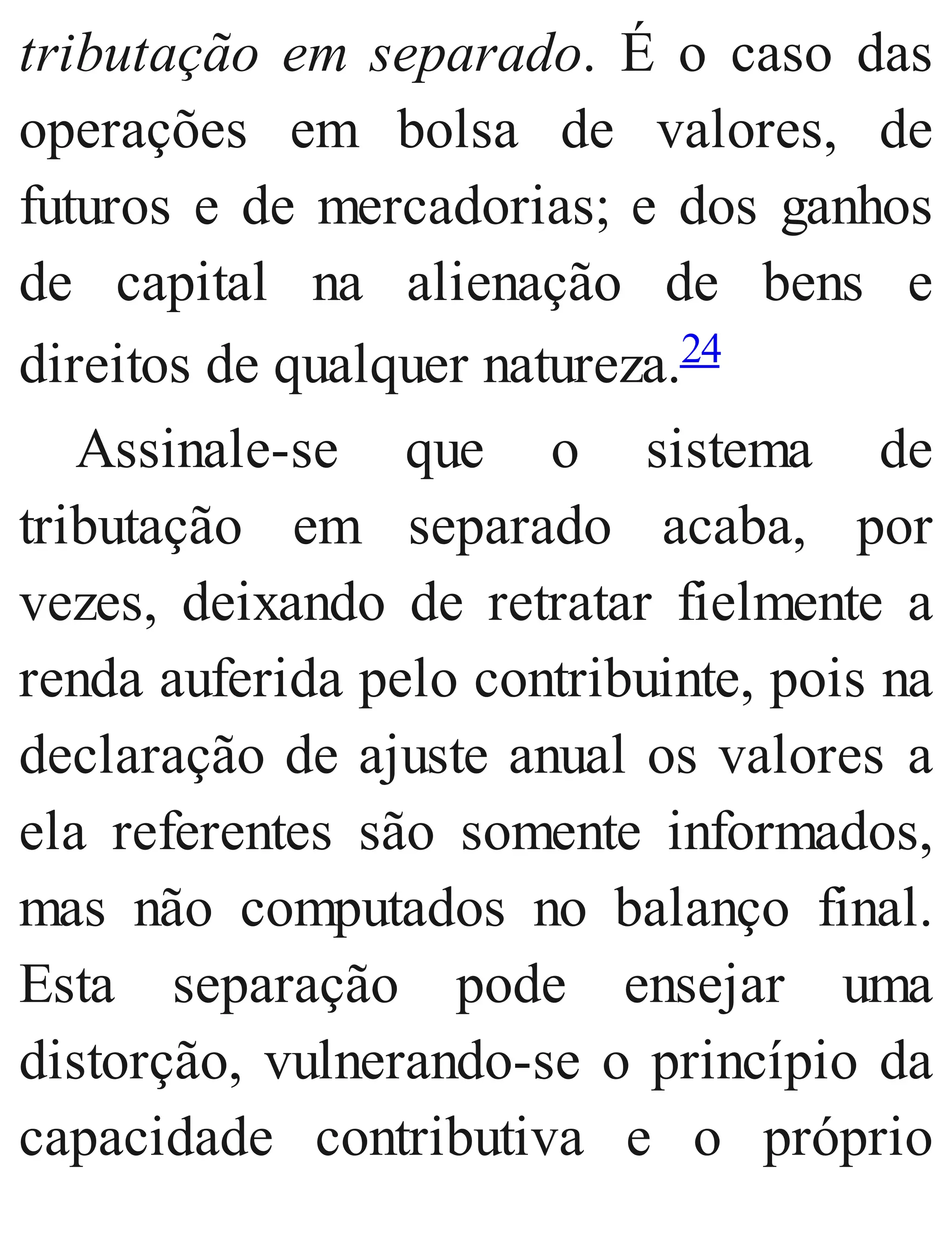 tributação em separado. É o caso das
operações em bolsa de valores, de
futuros e de mercadorias; e dos ganhos
de capital na alienação de bens e
direitos de qualquer natureza.24
Assinale​-se que o sistema de
tributação em separado acaba, por
vezes, deixando de retratar fielmente a
renda auferida pelo contribuinte, pois na
de​claração de ajuste anual os valores a
ela referentes são somente informados,
mas não computados no balanço final.
Esta separação pode ensejar uma
distorção, vulnerando​-se o princípio da
capacidade contributiva e o próprio
 