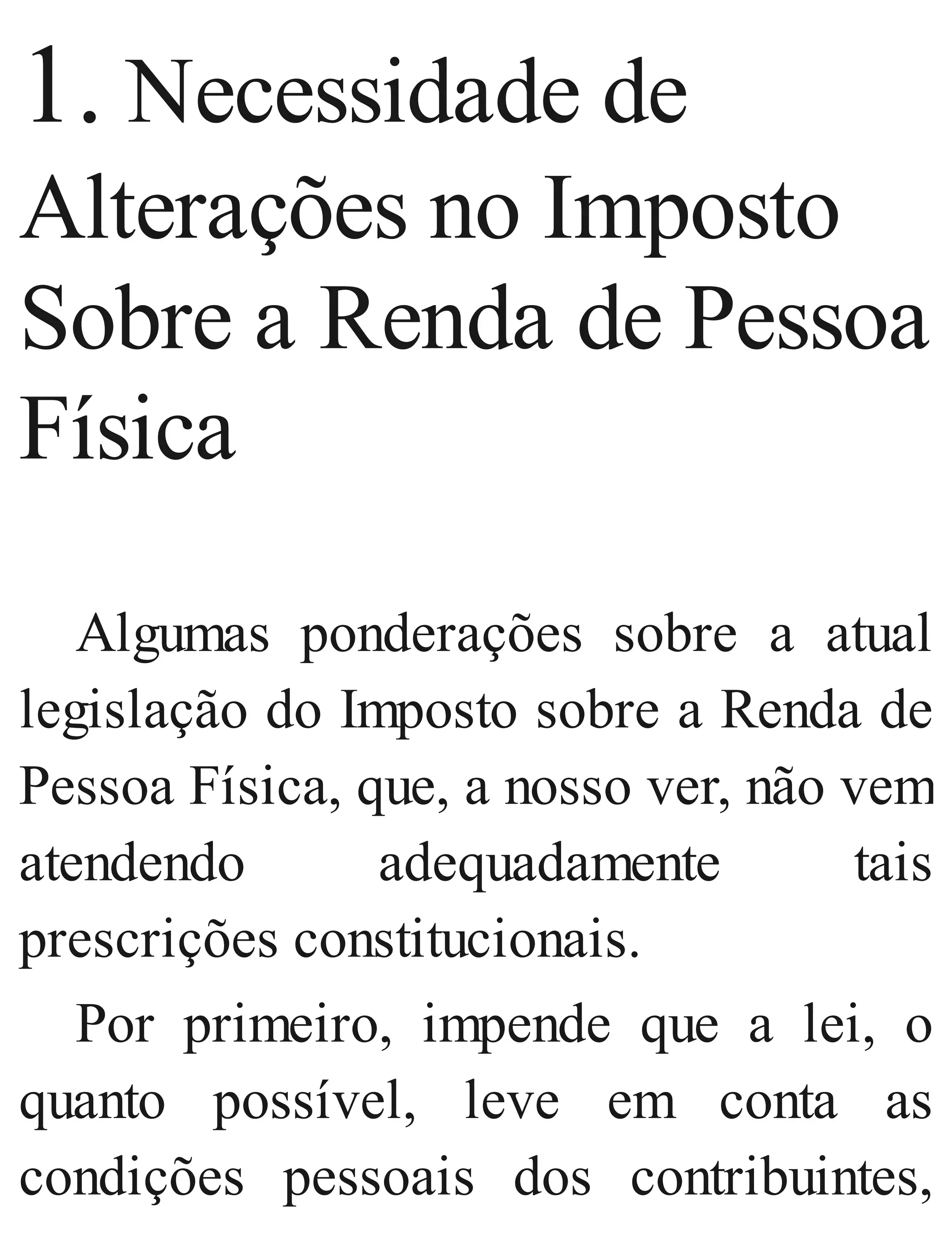 1. Necessidade de
Alterações no Imposto
Sobre a Renda de Pessoa
Física
Algumas ponderações sobre a atual
legislação do Imposto sobre a Renda de
Pessoa Física, que, a nosso ver, não vem
atendendo adequadamente tais
prescrições constitucionais.
Por primeiro, impende que a lei, o
quanto possível, leve em conta as
condições pessoais dos contribuintes,
 