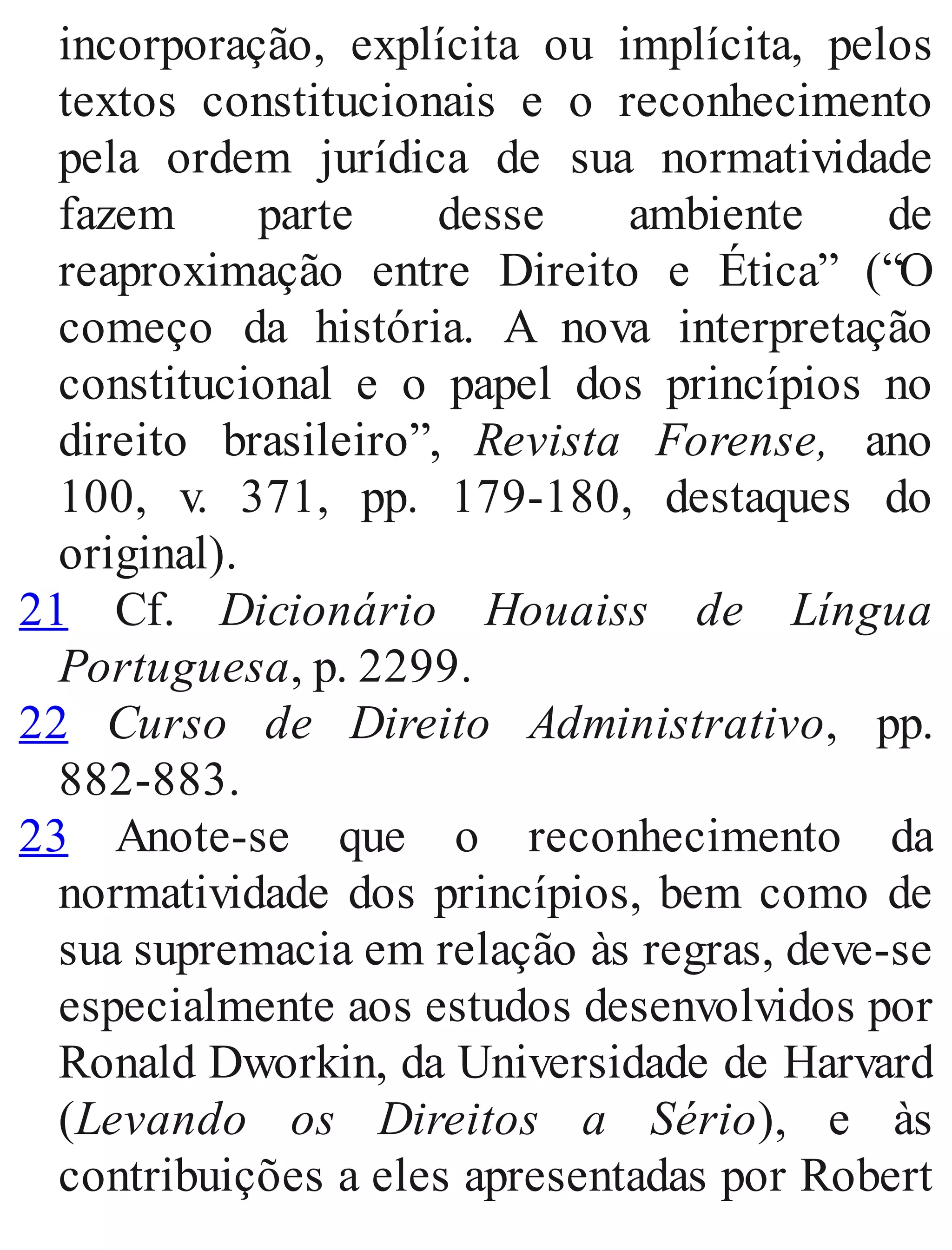 incorporação, explícita ou implícita, pelos
textos constitucionais e o reconhecimento
pela ordem jurídica de sua normatividade
fazem parte desse ambiente de
reaproximação entre Direito e Ética” (“O
começo da história. A nova interpretação
constitucional e o papel dos princípios no
direito brasileiro”, Revista Forense, ano
100, v. 371, pp. 179​-180, destaques do
original).
21 Cf. Dicionário Houaiss de Língua
Portuguesa, p. 2299.
22 Curso de Direito Administrativo, pp.
882​-883.
23 Anote​-se que o reconhecimento da
normatividade dos princípios, bem como de
sua supremacia em relação às regras, deve​-se
especialmente aos estudos desenvolvidos por
Ronald Dworkin, da Universidade de Harvard
(Levando os Direitos a Sério), e às
contribuições a eles apresentadas por Robert
 