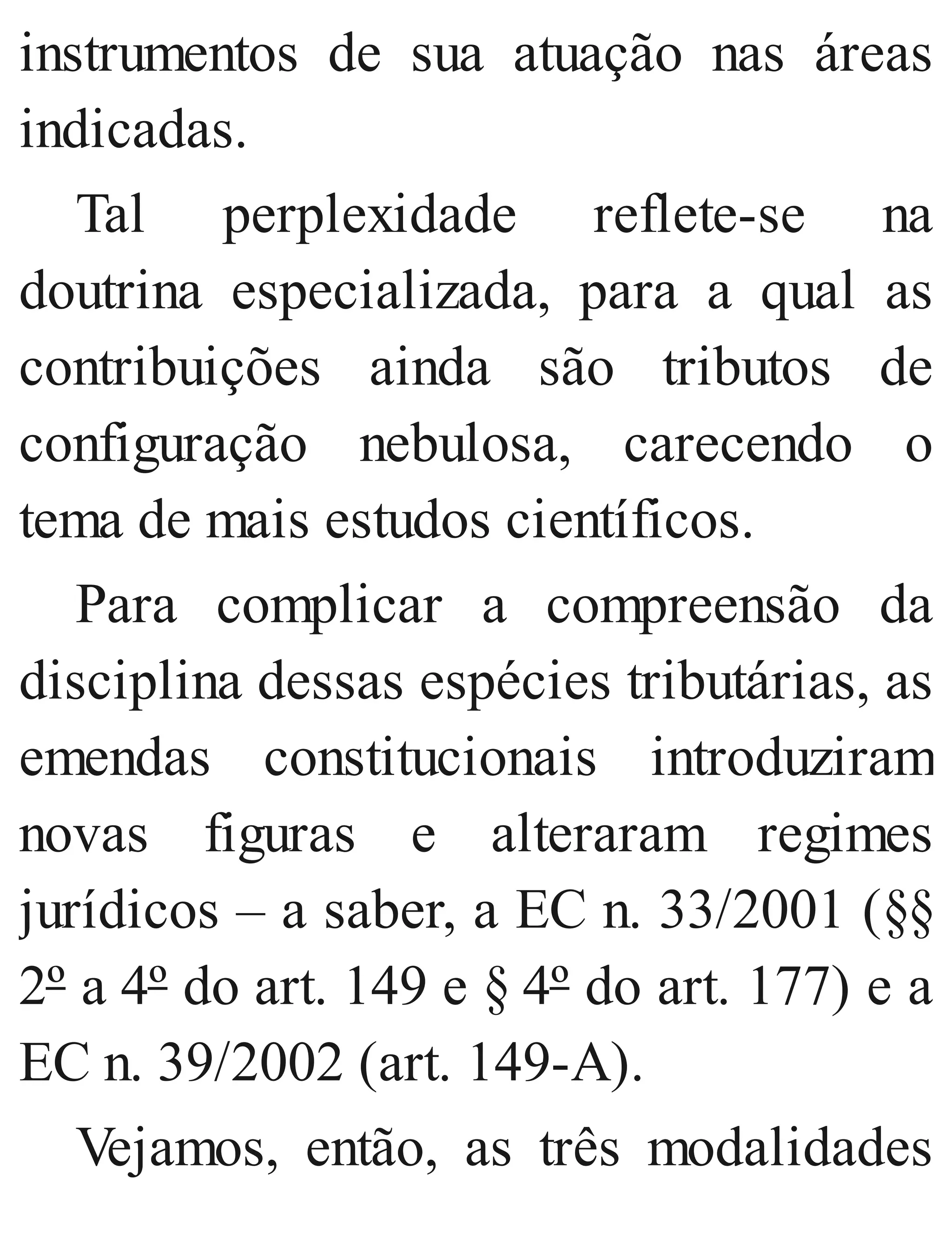 instrumentos de sua atuação nas áreas
indicadas.
Tal perplexidade reflete​-se na
doutrina especializada, para a qual as
contribuições ainda são tributos de
configuração nebulosa, carecendo o
tema de mais estudos científicos.
Para complicar a compreensão da
disciplina dessas espécies tributárias, as
emendas constitucionais introduziram
novas figuras e alteraram regimes
jurídicos – a saber, a EC n. 33/2001 (§§
2º a 4º do art. 149 e § 4º do art. 177) e a
EC n. 39/2002 (art. 149​-A).
Vejamos, então, as três modalidades
 