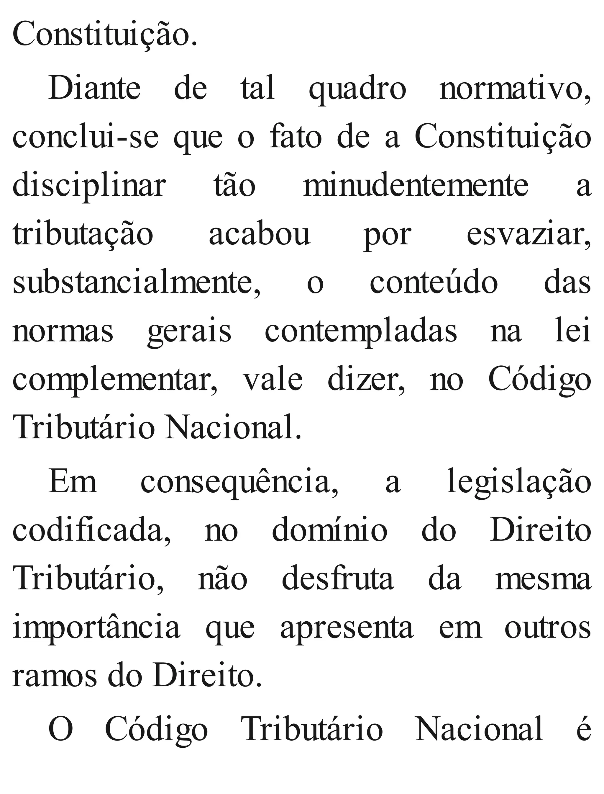 Constituição.
Diante de tal quadro normativo,
conclui​-se que o fato de a Constituição
disciplinar tão minudentemente a
tributação acabou por esvaziar,
substancialmente, o conteúdo das
normas gerais contempladas na lei
complementar, vale dizer, no Código
Tributário Nacional.
Em consequência, a legislação
codificada, no domínio do Direito
Tributário, não desfruta da mesma
importância que apresenta em outros
ramos do Direito.
O Código Tributário Nacional é
 
