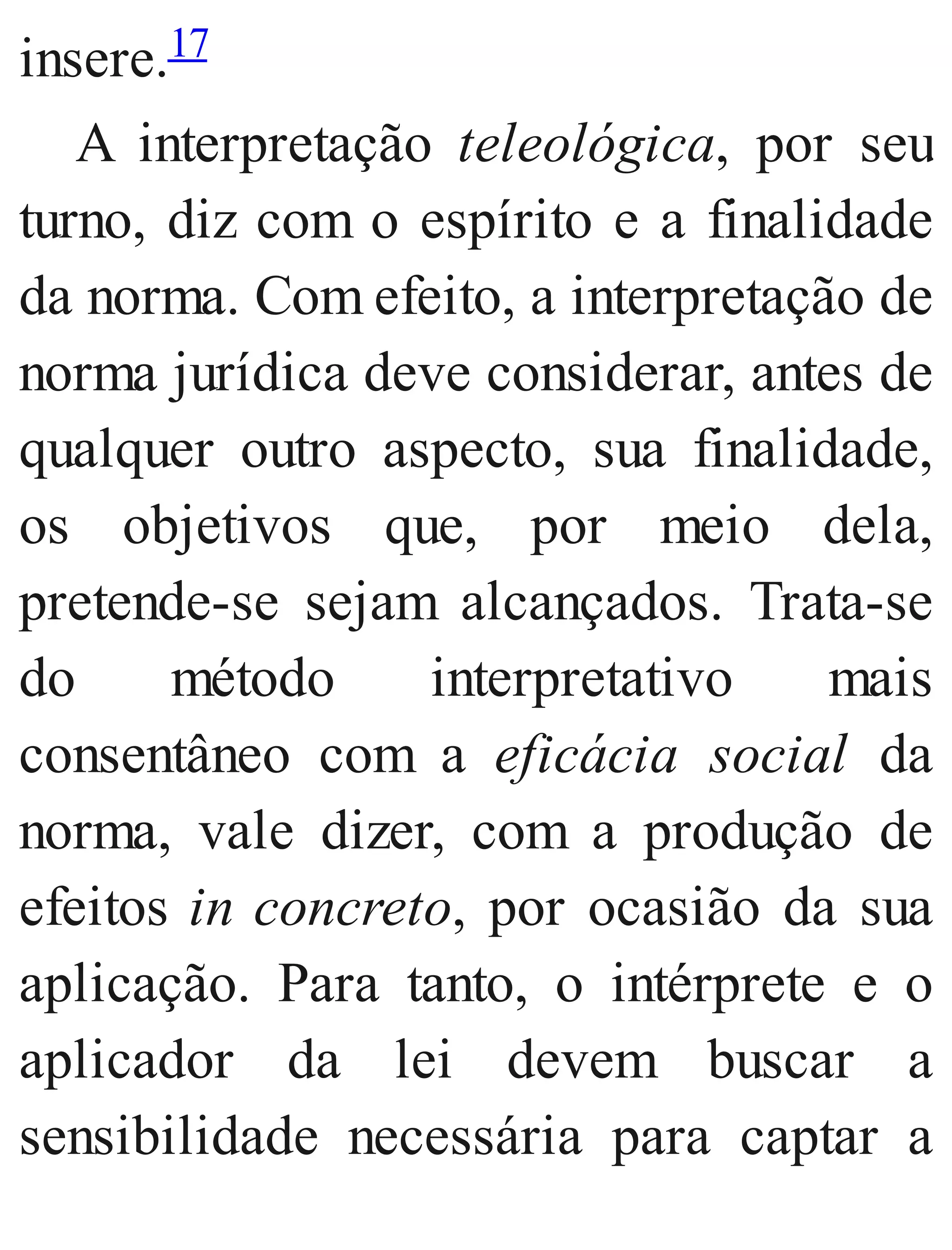 insere.17
A interpretação teleológica, por seu
turno, diz com o espírito e a finalidade
da norma. Com efeito, a interpretação de
norma jurídica deve considerar, antes de
qualquer outro aspecto, sua finalidade,
os objetivos que, por meio dela,
pretende​-se sejam alcançados. Trata​-se
do método interpretativo mais
consentâneo com a eficácia social da
norma, vale dizer, com a produção de
efeitos in concreto, por ocasião da sua
aplicação. Para tanto, o intérprete e o
aplicador da lei devem buscar a
sensibilidade necessária para captar a
 