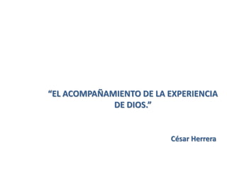 “EL ACOMPAÑAMIENTO DE LA EXPERIENCIA
DE DIOS.”
César Herrera
 