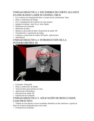 UNIDAD DIDÁCTICA 3: ESCÁNERES DE CORTO ALCANCE
(CLOSE-RANGE LASER SCANNING, CRLS)
o Los escáneres de triangulación láser y escáner de luz estructurada. Tipos
o Flujo y condiciones de trabajo
o Uso y manipulación de escáneres de corto alcance
o Equipos de trabajo: Artec Eva y Artec Spider
o Parámetros de escaneado
o Obtención de datos
o Registro y procesado de datos. Generación de mallas 3D
o Visualización y exportación de mallas
o Limpieza y generación de mallas 3D finales. Aplicaciones
o informáticas.
UNIDAD DIDÁCTICA 4: INTRODUCCIÓN DE LA
FOTOGRAMETRÍA 3D
o Conceptos. Fotografía
o Flujo y condiciones de trabajo
o Toma de datos para práctica en clase
o Aplicaciones informáticas
o Generación de mallas 3D
o Exportación de resultados
UNIDAD DIDÁCTICA 5: APLICACIÓN DE RESULTADOS.
CASO PRÁCTICO
o Trabajo en caso práctico con los resultados obtenidos en días anteriores o apartir de
datos de escaneos preparados para esta sesión
o Evaluación de resultados
 