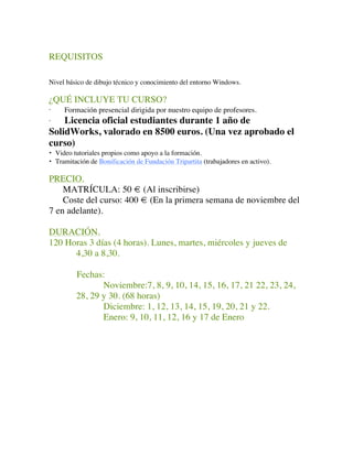 REQUISITOS
Nivel básico de dibujo técnico y conocimiento del entorno Windows.
¿QUÉ INCLUYE TU CURSO?
· Formación presencial dirigida por nuestro equipo de profesores.
· Licencia oficial estudiantes durante 1 año de
SolidWorks, valorado en 8500 euros. (Una vez aprobado el
curso)
• Video tutoriales propios como apoyo a la formación.
• Tramitación de Bonificación de Fundación Tripartita (trabajadores en activo).
PRECIO.
MATRÍCULA: 50 € (Al inscribirse)
Coste del curso: 400 € (En la primera semana de noviembre del
7 en adelante).
DURACIÓN.
120 Horas 3 días (4 horas). Lunes, martes, miércoles y jueves de
4,30 a 8,30.
Fechas:
Noviembre:7, 8, 9, 10, 14, 15, 16, 17, 21 22, 23, 24,
28, 29 y 30. (68 horas)
Diciembre: 1, 12, 13, 14, 15, 19, 20, 21 y 22.
Enero: 9, 10, 11, 12, 16 y 17 de Enero
	
 