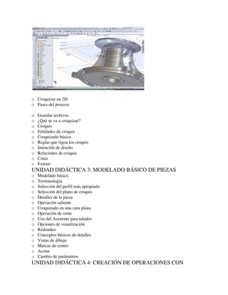 o Croquizar en 2D
o Fases del proceso
o Guardar archivos
o ¿Qué se va a croquizar?
o Croquis
o Entidades de croquis
o Croquizado básico
o Reglas que rigen los croquis
o Intención de diseño
o Relaciones de croquis
o Cotas
o Extruir
UNIDAD DIDÁCTICA 3: MODELADO BÁSICO DE PIEZAS
o Modelado básico
o Terminología
o Selección del perfil más apropiado
o Selección del plano de croquis
o Detalles de la pieza
o Operación saliente
o Croquizado en una cara plana
o Operación de corte
o Uso del Asistente para taladro
o Opciones de visualización
o Redondeo
o Conceptos básicos de detalles
o Vistas de dibujo
o Marcas de centro
o Acotar
o Cambio de parámetros
UNIDAD DIDÁCTICA 4: CREACIÓN DE OPERACIONES CON
 