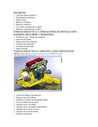 MATRICES
o ¿Por qué utilizar matrices?
o Geometría de referencia
o Matriz lineal
o Matrices circulares
o Matrices simétricas
o Uso matriz de operación a repetir
o Matrices conducidas por croquis
UNIDAD DIDÁCTICA 5: OPERACIONES DE REVOLUCIÓN,
BARRIDO, RECUBRIR Y REDONDEO
o Estudio de caso: volante de maniobra
o Intención de diseño
o Operaciones de revolución
o Construcción del borde
o Construcción del radio
o Editar material
UNIDAD DIDÁCTICA 6: DIBUJOS Y DOCUMENTACIÓN
o Archivo de dibujo. Introducción
o Empezar un nuevo dibujo
o Cambiar el formato de la plantilla dibujo
o Crear un dibujo de una pieza
o Agregar cotas a un dibujo
o Agregar cotas a un dibujo manualmente
o Agregar una Vista de sección
o Agregar una Vista de detalle
o Agregar anotaciones
 