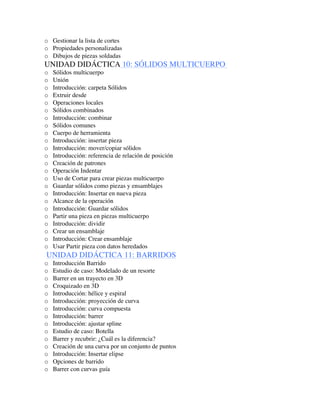 o Gestionar la lista de cortes
o Propiedades personalizadas
o Dibujos de piezas soldadas
UNIDAD DIDÁCTICA 10: SÓLIDOS MULTICUERPO
o Sólidos multicuerpo
o Unión
o Introducción: carpeta Sólidos
o Extruir desde
o Operaciones locales
o Sólidos combinados
o Introducción: combinar
o Sólidos comunes
o Cuerpo de herramienta
o Introducción: insertar pieza
o Introducción: mover/copiar sólidos
o Introducción: referencia de relación de posición
o Creación de patrones
o Operación Indentar
o Uso de Cortar para crear piezas multicuerpo
o Guardar sólidos como piezas y ensamblajes
o Introducción: Insertar en nueva pieza
o Alcance de la operación
o Introducción: Guardar sólidos
o Partir una pieza en piezas multicuerpo
o Introducción: dividir
o Crear un ensamblaje
o Introducción: Crear ensamblaje
o Usar Partir pieza con datos heredados
UNIDAD DIDÁCTICA 11: BARRIDOS
o Introducción Barrido
o Estudio de caso: Modelado de un resorte
o Barrer en un trayecto en 3D
o Croquizado en 3D
o Introducción: hélice y espiral
o Introducción: proyección de curva
o Introducción: curva compuesta
o Introducción: barrer
o Introducción: ajustar spline
o Estudio de caso: Botella
o Barrer y recubrir: ¿Cuál es la diferencia?
o Creación de una curva por un conjunto de puntos
o Introducción: Insertar elipse
o Opciones de barrido
o Barrer con curvas guía
 