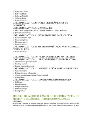 o Software Z-Suite
o Software Slic3r
o Software Netfabb
o Software Cura
o Casos prácticos
UNIDAD DIDÁCTICA 6: TABLA DE PARÁMETROS DE
IMPRESIÓN
UNIDAD DIDÁCTICA 7: MATERIALES
o PLA, ABS, Nylon, HIPS, PVA, Laybrick, Laywood, Filaflex, Colorfiler
o Problemas materiales
UNIDAD DIDÁCTICA 8: ESTRATEGIAS DE FABRICACIÓN
o Posicionamiento pieza
o Piezas completas
o Piezas por partes
o Casos prácticos
UNIDAD DIDÁCTICA 9: AJUSTE GEOMÉTRICO PARA CONTROL
DE HOLGURAS
o Casos prácticos
UNIDAD DIDÁCTICA 10: FICHA CONTROL DE MATERIALES
UNIDAD DIDÁCTICA 11: TRATAMIENTO POST-PRODUCCIÓN
o Tratamiento vapor de acetona
o Unión y acabado
o Retirar material de soporte
UNIDAD DIDÁCTICA 12: MANIPULACIÓN BÁSICA IMPRESORA
o Cambio material
o Extracción cama calefactada
o Almacenamiento y conservación del material
o Caso práctico
UNIDAD DIDÁCTICA 13: MANTENIMIENTO IMPRESORA
o Calibrado
o Limpieza cama
o Limpieza boquilla
o Lubricación ejes
o Caso práctico
MÓDULO III: MÓDULO BÁSICO DE DOCUMENTACIÓN 3D
MEDIANTE ESCÁNERES TRIDIMENSIONAL (20 horas)
OBJETIVOS
Se pretende capacitar al alumno para que obtenga una base de conocimiento del usode las
nuevas técnicas de documentación mediante el uso de escánerestridimensionales y otras
 