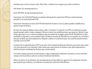 Tendrías que crear un nuevo sitio ‘New Site’ y rellenar los campos que están en blanco: Site Name: Ej. mumaprojects.es Host /IP/URL: Ej. ftp.mumaprojects.es Username: Ej. U12345678 (este es número del panel de control de FTP que anteriormente anotaste y la contraseña del FTP. Password: Introduce la clave del FTP del Panel de Control. Si no la sabes puedes modificarla y poner la que tú desees.  El resto de campos déjalos como están y dale a ‘Connect’ y entrarás vía FTP a tu dominio propio, donde puedes subir o bajar cualquier fichero y hacer las modificaciones que quieras. Ahora lo que tienes que hacer es ir a www.wordpress.org, en medio de la página está el link ‘WordPress is also available in Español’ y así te podrás bajar la última versión de WordPress en español. Es un fichero zip que tendrás que descomprimir y después subirlo a tu dominio (por eso anteriormente hemos entrado en él vía FTP. La parte de la izquierda de tu FTP es la zona ‘local’ donde tendrás los ficheros que tienes que subir y la zona derecha es tu dominio. Sólo tienes que seleccionar los ficheros que descomprimiste y subirlos (mejor mediante las flechas que arrastrando). Y ya está, aunque parecen muchos pasos y algo complicado realmente son pocos y muy sencillos, aunque con la práctica cada vez se hacen todavía más fáciles. Ahora al entrar en tu dominio, Ej, mumaprojects.es/wp-admin te aparecerá la siguiente ventana que tendrás que rellenar y accederás a tu panel de control de WordPress. 