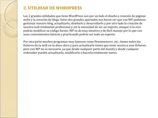   2. UTILIDAD DE WORDPRESS Las 2 grandes utilidades que tiene WordPress son por un lado el diseño y creación de páginas webs y la creación de blogs. Estos dos grandes apartados nos hacen ver que con WP podemos gestionar nuestro blog, actualizarlo, diseñarlo y desarrollarlo y por otro lado la creación de nuestra web totalmente profesional y sin la necesidad de ser un experto, aunque si lo eres podrás modificar su código fuente. WP es de muy intuitivo y de fácil manejo por lo que con unos conocimientos básicos y practicando podrás ser todo un experto. Por otra parte muchos programas muy famosos como Dreamweaver, etc., tienes todos los ficheros de tu web en tu disco duro y para actualizarlo tienes que tener acceso a esos ficheros, pero con WP no es necesario, ya que desde cualquier parte del mundo y desde cualquier ordenador puedes actualizarlo, modificarlo o hacerla totalmente nueva. 