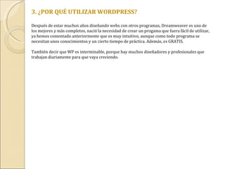 3. ¿POR QUÉ UTILIZAR WORDPRESS? Después de estar muchos años diseñando webs con otros programas, Dreamweaver es uno de los mejores y más completos, nació la necesidad de crear un progama que fuera fácil de utilizar, ya hemos comentado anteriormente que es muy intuitivo, aunque como todo programa se necesitan unos conocimientos y un cierto tiempo de práctica. Además, es GRATIS. También decir que WP es interminable, porque hay muchos diseñadores y profesionales que trabajan diariamente para que vaya creciendo. 