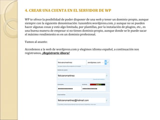 4. CREAR UNA CUENTA EN EL SERVIDOR DE WP WP te ofrece la posibilidad de poder disponer de una web y tener un dominio propio, aunque siempre con la siguiente denominación: tunombre.wordpress.com, y aunque no se pueden hacer algunas cosas y está algo limitada, por plantillas, por la instalación de plugins, etc., es una buena manera de empezar si no tienes dominio propio, aunque donde se le puede sacar el máximo rendimiento es en un dominio profesional. Vamos al asunto: Accedemos a la web de wordpress.com y elegimos idioma español, a continuación nos registramos,  ¡Registrarte Ahora! 