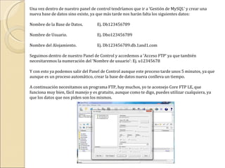 Una vez dentro de nuestro panel de control tendríamos que ir a ‘Gestión de MySQL’ y crear una nueva base de datos sino existe, ya que más tarde nos harán falta los siguientes datos: Nombre de la Base de Datos. Ej. Db123456789 Nombre de Usuario. Ej. Dbo123456789 Nombre del Alojamiento. Ej. Db123456789.db.1and1.com Seguimos dentro de nuestro Panel de Control y accedemos a ‘Acceso FTP’ ya que también necesitaremos la numeración del ‘Nombre de usuario’: Ej. u12345678 Y con esto ya podemos salir del Panel de Control aunque este proceso tarde unos 5 minutos, ya que aunque es un proceso automático, crear la base de datos nueva conlleva un tiempo. A continuación necesitamos un programa FTP, hay muchos, yo te aconsejo Core FTP LE, que funciona muy bien, fácil manejo y es gratuito, aunque como te digo, puedes utilizar cualquiera, ya que los datos que nos piden son los mismos. 