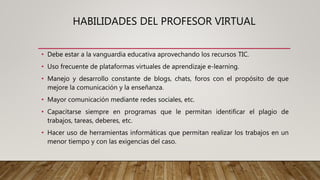 HABILIDADES DEL PROFESOR VIRTUAL
• Debe estar a la vanguardia educativa aprovechando los recursos TIC.
• Uso frecuente de plataformas virtuales de aprendizaje e-learning.
• Manejo y desarrollo constante de blogs, chats, foros con el propósito de que
mejore la comunicación y la enseñanza.
• Mayor comunicación mediante redes sociales, etc.
• Capacitarse siempre en programas que le permitan identificar el plagio de
trabajos, tareas, deberes, etc.
• Hacer uso de herramientas informáticas que permitan realizar los trabajos en un
menor tiempo y con las exigencias del caso.
 