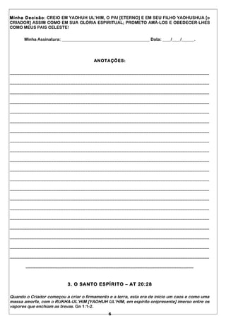 Minha Decisão: CREIO EM YAOHUH UL’HIM, O PAI [ETERNO] E EM SEU FILHO YAOHUSHUA [o
CRIADOR] ASSIM COMO EM SUA GLÓRIA ESPIRITUAL; PROMETO AMÁ-LOS E OBEDECER-LHES
COMO MEUS PAIS CELESTE!
Minha Assinatura: __________________________________________ Data: ____/____/______.
ANOTAÇÕES:
__________________________________________________________________________________
__________________________________________________________________________________
__________________________________________________________________________________
__________________________________________________________________________________
__________________________________________________________________________________
__________________________________________________________________________________
__________________________________________________________________________________
__________________________________________________________________________________
__________________________________________________________________________________
__________________________________________________________________________________
__________________________________________________________________________________
__________________________________________________________________________________
__________________________________________________________________________________
__________________________________________________________________________________
__________________________________________________________________________________
__________________________________________________________________________________
__________________________________________________________________________________
__________________________________________________________________________________
__________________________________________________________________________________
__________________________________________________________________________________
_____________________________________________________________________
3. O SANTO ESPÍRITO – AT 20:28
Quando o Criador começou a criar o firmamento e a terra, esta era de início um caos e como uma
massa amorfa, com o RUKHA-UL’HIM [YAOHUH UL’HIM, em espírito onipresente] imerso entre os
vapores que enchiam as trevas. Gn 1:1-2.
6
 
