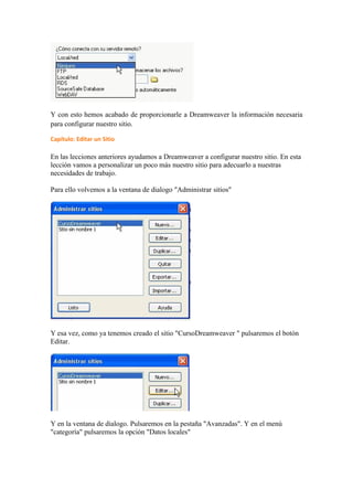 Y con esto hemos acabado de proporcionarle a Dreamweaver la información necesaria
para configurar nuestro sitio.

Capítulo: Editar un Sitio

En las lecciones anteriores ayudamos a Dreamweaver a configurar nuestro sitio. En esta
lección vamos a personalizar un poco más nuestro sitio para adecuarlo a nuestras
necesidades de trabajo.

Para ello volvemos a la ventana de dialogo "Administrar sitios"




Y esa vez, como ya tenemos creado el sitio "CursoDreamweaver " pulsaremos el botón
Editar.




Y en la ventana de dialogo. Pulsaremos en la pestaña "Avanzadas". Y en el menú
"categoría" pulsaremos la opción "Datos locales"
 