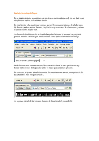 Capítulo: Formateando Textos

En la lección anterior aprendimos que escribir en nuestra página web era tan fácil como
simplemente teclear en la vista de diseño.

En esta lección y las siguientes veremos que en Dreamweaver además de añadir texto
fácilmente, podemos darle formato y aplicarle un gran numero de efectos que ayudaran
a realzar nuestra página web.

Acabamos la lección anterior activando la opcion Texto en la barra de los grupos de
paneles insertar. En la imagen inferior vemos como aparece la ventana de trabajo.




Darle formato a un texto es tan sencillo como seleccionar la zona que deseamos y
buscar en los iconos de la pestaña texto, el efecto que deseemos aplicarle.

En este caso, al primer párrafo de nuestro documento vamos a darle una apariencia de
Encabezado1, para ello pulsamos h1.




Al segundo párrafo le daremos un formato de Encabezado2, pulsando h2
 