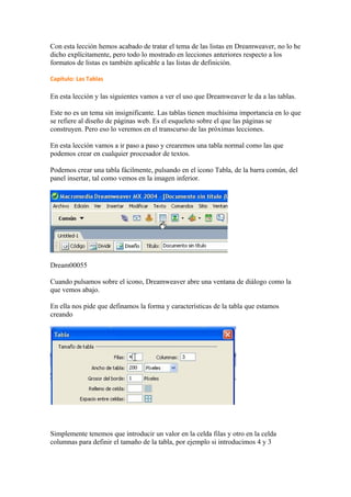 Con esta lección hemos acabado de tratar el tema de las listas en Dreamweaver, no lo he
dicho explícitamente, pero todo lo mostrado en lecciones anteriores respecto a los
formatos de listas es también aplicable a las listas de definición.

Capítulo: Las Tablas

En esta lección y las siguientes vamos a ver el uso que Dreamweaver le da a las tablas.

Este no es un tema sin insignificante. Las tablas tienen muchísima importancia en lo que
se refiere al diseño de páginas web. Es el esqueleto sobre el que las páginas se
construyen. Pero eso lo veremos en el transcurso de las próximas lecciones.

En esta lección vamos a ir paso a paso y crearemos una tabla normal como las que
podemos crear en cualquier procesador de textos.

Podemos crear una tabla fácilmente, pulsando en el icono Tabla, de la barra común, del
panel insertar, tal como vemos en la imagen inferior.




Dream00055

Cuando pulsamos sobre el icono, Dreamweaver abre una ventana de diálogo como la
que vemos abajo.

En ella nos pide que definamos la forma y características de la tabla que estamos
creando




Simplemente tenemos que introducir un valor en la celda filas y otro en la celda
columnas para definir el tamaño de la tabla, por ejemplo si introducimos 4 y 3
 