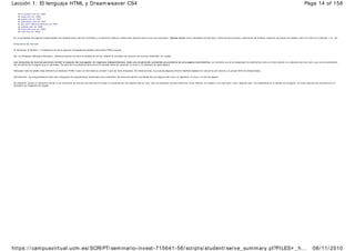  microsoft.com en 1996
 sega.com en 1996
 apple.com en 1997
 gamespot.com en 1997
 gm .com (General Motors) en 1997
 adidas.com en 1998
 coca-cola.com en 1998
 nike.com en 1998
En la actualidad las páginas ensam bladas han desaparecido casi por completo y el elemento tabla se utiliza para aquello para lo que fue propuesto: tabular datos com o resultados de partidos, históricos de acciones, resúmenes de análisis, resumen de atajos de teclado (com o el visto en la Sección 1.2), etc.
Conjuntos de m arcos
Al comenzar la Sección 1.2 hablam os de cómo algunos navegadores añadían elementos HTML propios.
Así, el navegador Netscape Navigator, bastante popular durante la década de los 90, añadió el concepto de conjunto de marcos (fram eset, en Inglés).
Los conjuntos de m arcos perm iten dividir el espacio del navegador en regiones independientes, cada una m ostrando contenido proveniente de una página w eb distinta. La intención era la de desacoplar los elementos com o el m enú lateral o la cabecera del sitio web, que nunca cambiaban,
del contenido de la página que sí cam biaba. De esta forma podíamos ahorrarnos la tediosa tarea de reescribir el m enú y la cabecera de cada página.
Netscape trató de añadir este elemento al estándar HTML 3 pero no fue hasta la versión 4 que se vería integrado. De todas formas, m uy pocas páginas ofrecen diseños basados en conjuntos de m arcos y la propia W3C los desaconseja.
Actualmente, los programadores web usan lenguajes de programación especiales para ensamblar las distintas partes invariables de una página web como la cabecera, el menú o el pié de página.
No obstante, existe un elemento sim ilar a los conjuntos de marcos que perm ite incrustar el contenido de una página web en otra: son los llamados m arcos interiores (inner fram es, en Inglés) y se usan para "citar" páginas web, incrustándolas en el diseño de la página. Un buen ejem plo se encuentra en el
buscador de imágenes de Google.
Page 14 of 158
Lección 1: El lenguaje HTML y Dreamweaver CS4
08/ 11/ 2010
https: / / campusvirtual.ucm.es/ SCRIPT/ seminario-invest-715641-56/ scripts/ student/ serve_summary.pl?FILES+ _h...
 