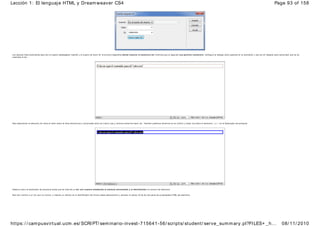 Los cam pos más im portantes aquí son el cuadro desplegable Insertar y el cuadro de texto ID. El primero especifica dónde insertar el elem ento div mientras que el segundo nos perm ite nom brarlo. Configura el diálogo como aparece en la ilustración y haz clic en Aceptar para comprobar que se ha
insertado el div.
Para seleccionar el elemento div sitúa el ratón sobre la línea discontinua y com prueba cómo se vuelve roja y continua antes de hacer clic. También podemos situarnos en su interior y hacer clic sobre el elem ento <div> en el Explorador de jerarquía.
Observa como el explorador de jerarquía indica que se trata de un div con nom bre añadiendo el sím bolo alm ohadilla y el identificador al nombre del elemento.
Para dar nom bre a un div que no tuviera, o realizar un cam bio en el identificador del mismo basta seleccionarlo y cambiar el campo ID de div del panel de propiedades HTML del elemento.
Page 93 of 158
Lección 1: El lenguaje HTML y Dreamweaver CS4
08/ 11/ 2010
https: / / campusvirtual.ucm.es/ SCRIPT/ seminario-invest-715641-56/ scripts/ student/ serve_summary.pl?FILES+ _h...
 
