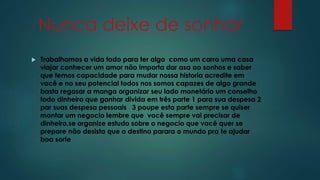 Nunca deixe de sonhar 
 Trabalhamos a vida todo para ter algo como um carro uma casa 
viajar conhecer um amor não importa dar asa ao sonhos e saber 
que temos capacidade para mudar nossa historia acredite em 
você e no seu potencial todos nos somos capazes de algo grande 
basta regasar a manga organizar seu lado monetário um conselho 
todo dinheiro que ganhar divida em três parte 1 para sua despesa 2 
par suas despesa pessoais 3 poupe esta parte sempre se quiser 
montar um negocio lembre que você sempre vai precisar de 
dinheiro.se organize estudo sobre o negocio que você quer se 
prepare não desista que o destino parara o mundo pra te ajudar 
boa sorte 
 