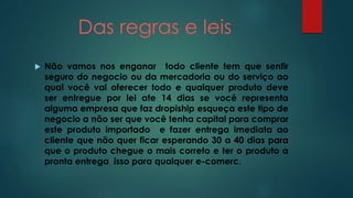 Das regras e leis 
 Não vamos nos enganar todo cliente tem que sentir 
seguro do negocio ou da mercadoria ou do serviço ao 
qual você vai oferecer todo e qualquer produto deve 
ser entregue por lei ate 14 dias se você representa 
alguma empresa que faz dropiship esqueça este tipo de 
negocio a não ser que você tenha capital para comprar 
este produto importado e fazer entrega imediata ao 
cliente que não quer ficar esperando 30 a 40 dias para 
que o produto chegue o mais correto e ter o produto a 
pronta entrega isso para qualquer e-comerc. 
 