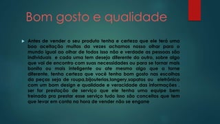 Bom gosto e qualidade 
 Antes de vender o seu produto tenha e certeza que ele terá uma 
boa aceitação muitas da vezes achamos nosso olhar para o 
mundo igual ao olhar de todos isso não e verdade as pessoas são 
individuais e cada uma tem desejo diferente do outro, sobre algo 
que vai de encontro com suas necessidades ou para se tornar mais 
bonita ou mais inteligente ou ate mesmo algo que a torne 
diferente, tenha certeza que você tenha bom gosto nas escolhas 
da peças seja de roupa,bijouterias,langery,sapatos ou eletrônico 
com um bom design e qualidade e veracidade das informações . 
ser for prestação de serviço que ele tenha uma equipe bem 
treinada pra prestar esse serviço tudo isso são conceitos que tem 
que levar em conta na hora de vender não se engane 
 