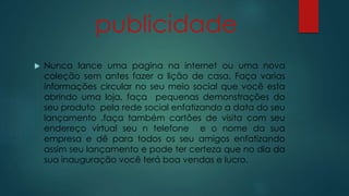 publicidade 
 Nunca lance uma pagina na internet ou uma nova 
coleção sem antes fazer a lição de casa. Faça varias 
informações circular no seu meio social que você esta 
abrindo uma loja, faça pequenas demonstrações do 
seu produto pela rede social enfatizando a data do seu 
lançamento .faça também cartões de visita com seu 
endereço virtual seu n telefone e o nome da sua 
empresa e dê para todos os seu amigos enfatizando 
assim seu lançamento e pode ter certeza que no dia da 
sua inauguração você terá boa vendas e lucro. 
 