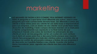 marketing 
 HÁ MILHARES DE PAGIN A DE E-COMERC PELA INTERNET VEDENDO DE 
TUDO.A pergunta e o que torna você diferente dos outros essa e uma 
pergunta que todo comerciante deveria fazer. Ser diferente e amar seu 
cliente e fazer mimo para seu cliente ter um data base e impresendivel 
para sua empresa, com os dados do seu cliente você pode fazer farias 
situações de markiting.1 toda compra devesse mandar um e-mail para 
o cliente congratulando sua aquisição e no final nome da sua 
empresa.2-mande uma caixa de bombom no aniversario do seu 
cliente,ai você vai me perguntar vai ter um custo( sim com certeza 
você dará um passo para traz e dez para frente porque esse mesmo 
cliente fara propagando pra mais dez vizinhos sobre o ocorrido não se 
esqueça no cartão de aniversario coloque o timbre da sua empresa.3 
de desconto no 5 pedido fidelize o seu cliente invente crie tenhas 
ideias inovadoras para agradar seu cliente isso fara uma diferença 
enorme. 
 