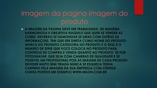 Imagem da pagina imagem do 
produto 
 A IMAGEM DA PAGINA DEVE SER TRABALHADA DE MANEIRA 
HARMONIOSA E OBEJETIVA NAQUILO QUE QUER SE VENDER AS 
CORES DEVERAO SE HAMONIZAR SE UMAS COM OUTRAS AS 
INFORMAÇOES TEM QUE SER DIRETA COMO NOME DO PRODUTO 
MARCA DO PRODUTO CATEGORIA DO PRODUTO E O SKUL E O 
NUMERO DE SERIE QUE VOCE COLOCA NO PRODUTO PARA 
CONTROLE DE COMPRA E VENDA QUANTO AO PRODUTO SE FOR 
FOTOGRAFAR QUE SEJA COM CAMERAS DE QUALIDADE E SE 
POSSIVEL UM PROFISSIONAL POIS AS IMAGEM DE CADA PRODUTO 
DEVESER MUITO BEM TIRADA NUNCA SE ESQUEÇA TENHA 
CARINHO PELA IMAGEM DA SUA EMPRESSA COM CERTEZA 
CONTA PONTOS UM EXEMPLO WWW.MILON.COM.BR 
 