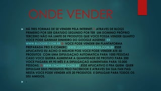 ONDE VENDER 
 HÁ TRES FORMAS DE SE VENDER PELA INTERNET.1-ATRAVES DE BLOGS 
PRIMEIRO POR SER GRATUDO SEGUNDO POR TER UM DOMINIO PRÓPRIO 
TERCEIRO NÃO HÁ LIMITE DE PRODUTOS QUE VOCE POSSA VENDER QUARTO 
VOCE PODE GANHAR DINHEIRO DO GOOGLE ADSENSE EX 
WWW.BLLOGER.COM.BR.2- VOCE PODE VENDER EM PLANTAFORMA 
PREPARADA PRO E-COMERC WWW.LOJAINTEGRADA.COM.BR ESSE 
APLICATIVO EU ACHO O MELHOR POIS VOCE PODE VENDER ATE 50 
PRODUTOS COM UMA DIFULGAÇAO AUTOMATICA PARA 1000 PESSOAS 
CASO VOCE QUEIRA AUMENTAR A QUANTIDADE DE PROTUTO PARA 200 
VOCE PAGARA 49,90 MÊS E A DIFULGAÇAO AUMENTARA PARA 10,000 
PESSOAS. 3-WWW.FACILEME.COM.BR .ESSE APLICATIVO E PRA QUEM QUER 
DIFULGAR SEUS PRODUTOS PELO FACEBOOK E ATRAVES DA SUA FAN PAG 
NESTA VOCE PODE VENDER ATE 20 PRODUTOS E DIFULGAR PARA TODOS OS 
SEU AMIGOS. 
 - 
 