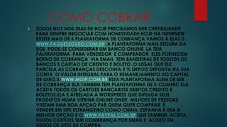 COMO COBRAR 
1. TODOS NOS NOS DIAS DE HOJE PRECISAMOS DER CRETIBILIDADE 
PARA SEMPRE NEGOCIAR COM HONESTIDADE HOJE NA INTERNETE 
EXISTE MAIS DE 6 PLANTAFORMA DE COBRANÇA VAMOS A ELAS 2- 
WWW.PAGUESEGURO.COM.BR .A PLANTAFORMA MAIS SEGURA DA 
UOL PODE-SE CONSIDERAR UM BANCO ONLINE LA TEM 
PALNTAFORMA PARA VENDEDOR E COMPRADOR ELES FORNECEM 
BOTAO DE COBRANÇA VIA EMAIL TEM BANDEIRAS DE TODODS OS 
BANCOS E CARTAO DE CREDITO E BOLETO ,O LEGAL QUE ELE 
PARCELA AS COBRANÇAS DESCONTA 5 % DEPOIS DEPOSITA NA SUA 
CONTA O VALOR INTEGRAL PARA O REMANEJAMENTO DO CAPITAL 
DE GIRO.3-WWW.MOIP.COM.BR ESTA PLANTAFORMA ALEM DE SER 
DE COBRANÇA ELA TAMBEM TEM PLANTAFORMA DE E-COMERC ELA 
ACEITA TODOS OS CARTOES BANCARIOS DEBITOS CREDITO E 
BOLETOS.ELA E ATRELADA A WORDPRESS QUE DIFULGA SEUS 
PRODUTOS NUMA VITRINA ONLINE ONDE MILHOES DE PESSOAS 
VISITAM UMA BOA APÇAO PAR QUEM QUER COMPRAR E 
VENDER.EM SITE ESTRANGEIRO COMO CHINA .ESPANHA E USA A 
MELHOR OPÇAO E O WWW.PAYPAL.COM.BR QUE TAMBEM ACEITA 
TODOS CARTOES TEM COMBRANÇA POR EMAIL E ACEITO EM 
TODOS OS SITES DE COMPRA 
 