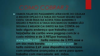 COMO COBRAR 2 
 VAMOS FALAR DO PAGAMENTO ATRAVAVES DO CELULAR 
A MELHOR OPÇAO E A TARJA DO PAGUE SEGURO QUE 
CUSTA 120.00 REAIS ELE ACEITA TODA BANDEIRA E 
SEGURO E PRATICO A TARJA DOS BANCOS TAMBEM SÃO 
SEGURAS E MELHOR CAI DIRETO NA SUA CONTA ao 
lado alguns endereço que trabalha com 
tarja(leitor de cartão www.pagpop.com.br o 
custo mínimo e de 3,98%por transação, 
www.izettle.com tarifa mínima de 3,99% esse e 
um dos mais barato www.payleven.com.br 
tarifa mínima 2,69 .esse dispositivo so funciona 
com smarthone avançados e serve para quem 
trabalha com mercadoria em mãos. 
 