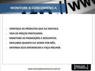 MONITORE	
  A	
  CONCORRÊNCIA	
  
-­‐  VERIFIQUE	
  OS	
  PRODUTOS	
  QUE	
  ELE	
  DESTACA.	
  
-­‐  VEJA	
  OS	
  PREÇOS	
  PRATICADOS.	
  
-­‐  MONITORE	
  AS	
  PROMOÇÕES	
  E	
  DESCONTOS.	
  
-­‐  DESCUBRA	
  QUANTO	
  ELE	
  VENDE	
  POR	
  MÊS.	
  
-­‐  ENTENDA	
  SEUS	
  DIFERENCIAIS	
  E	
  FAÇA	
  MELHOR.	
  
 