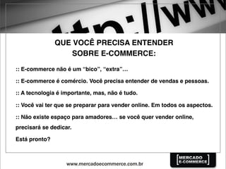 QUE VOCÊ PRECISA ENTENDER
SOBRE E-COMMERCE:
:: E-commerce não é um “bico”, “extra”…
:: E-commerce é comércio. Você precisa entender de vendas e pessoas.
:: A tecnologia é importante, mas, não é tudo.
:: Você vai ter que se preparar para vender online. Em todos os aspectos.
:: Não existe espaço para amadores… se você quer vender online,
precisará se dedicar.
Está pronto?
 