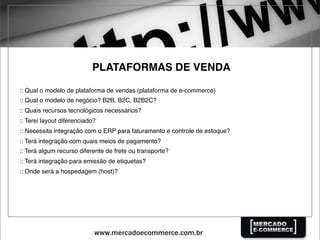 PLATAFORMAS DE VENDA
:: Qual o modelo de plataforma de vendas (plataforma de e-commerce)
:: Qual o modelo de negócio? B2B, B2C, B2B2C?
:: Quais recursos tecnológicos necessários?
:: Terei layout diferenciado?
:: Necessita integração com o ERP para faturamento e controle de estoque?
:: Terá integração com quais meios de pagamento?
:: Terá algum recurso diferente de frete ou transporte?
:: Terá integração para emissão de etiquetas?
:: Onde será a hospedagem (host)?
 