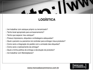 LOGÍSTICA
:: Irei trabalhar com estoque próprio ou terceirizado?
:: Tenho local apropriado para armazenamento?
:: Tenho que separar meu estoque?
:: Possuo impressora, etiquetas e embalagens adequadas?
:: Qual o parceiro ou parceiros irei contratar para entregar meus produtos?
:: Como será a integração do pedido com a emissão das etiquetas?
:: Como será o rastreamento da entrega?
:: Qual a minha política de entrega e devolução de produtos?
:: Irei trabalhar com Marketplaces?
 