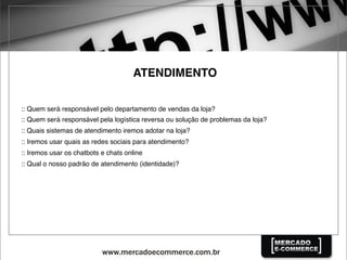 ATENDIMENTO
:: Quem será responsável pelo departamento de vendas da loja?
:: Quem será responsável pela logística reversa ou solução de problemas da loja?
:: Quais sistemas de atendimento iremos adotar na loja?
:: Iremos usar quais as redes sociais para atendimento?
:: Iremos usar os chatbots e chats online
:: Qual o nosso padrão de atendimento (identidade)?
 
