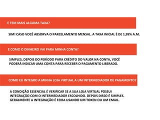 E	
  TEM	
  MAIS	
  ALGUMA	
  TAXA?	
  
SIM!	
  CASO	
  VOCÊ	
  ABSORVA	
  O	
  PARCELAMENTO	
  MENSAL.	
  A	
  TAXA	
  INICIAL	
  É	
  DE	
  1,99%	
  A.M.	
  	
  
E	
  COMO	
  O	
  DINHEIRO	
  VAI	
  PARA	
  MINHA	
  CONTA?	
  
SIMPLES,	
  DEPOIS	
  DO	
  PERÍODO	
  PARA	
  CRÉDITO	
  DO	
  VALOR	
  NA	
  CONTA,	
  VOCÊ	
  
PODERÁ	
  INDICAR	
  UMA	
  CONTA	
  PARA	
  RECEBER	
  O	
  PAGAMENTO	
  LIBERADO.	
  
COMO	
  EU	
  INTEGRO	
  A	
  MINHA	
  LOJA	
  VIRTUAL	
  A	
  UM	
  INTERMEDIADOR	
  DE	
  PAGAMENTO?	
  
A	
  CONDIÇÃO	
  ESSENCIAL	
  É	
  VERIFICAR	
  SE	
  A	
  SUA	
  LOJA	
  VIRTUAL	
  POSSUI	
  
INTEGRAÇÃO	
  COM	
  O	
  INTERMEDIADOR	
  ESCOLHIDO.	
  DEPOIS	
  DISSO	
  É	
  SIMPLES.	
  
GERALMENTE	
  A	
  INTEGRAÇÃO	
  É	
  FEIRA	
  USANDO	
  UM	
  TOKEN	
  OU	
  UM	
  EMAIL.	
  
 