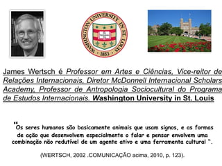 James Wertsch é Professor em Artes e Ciências, Vice-reitor de
Relações Internacionais, Diretor McDonnell Internacional Scholars
Academy, Professor de Antropologia Sociocultural do Programa
de Estudos Internacionais. Washington University in St. Louis
“Os seres humanos são basicamente animais que usam signos, e as formas
de ação que desenvolvem especialmente o falar e pensar envolvem uma
combinação não redutível de um agente ativo e uma ferramenta cultural “.
(WERTSCH, 2002 .COMUNICAÇÃO acima, 2010, p. 123).
 