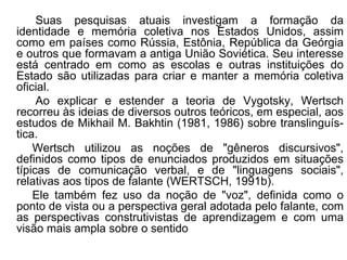 Suas pesquisas atuais investigam a formação da
identidade e memória coletiva nos Estados Unidos, assim
como em países como Rússia, Estônia, República da Geórgia
e outros que formavam a antiga União Soviética. Seu interesse
está centrado em como as escolas e outras instituições do
Estado são utilizadas para criar e manter a memória coletiva
oficial.
Ao explicar e estender a teoria de Vygotsky, Wertsch
recorreu às ideias de diversos outros teóricos, em especial, aos
estudos de Mikhail M. Bakhtin (1981, 1986) sobre translinguís-
tica.
Wertsch utilizou as noções de "gêneros discursivos",
definidos como tipos de enunciados produzidos em situações
típicas de comunicação verbal, e de "linguagens sociais",
relativas aos tipos de falante (WERTSCH, 1991b).
Ele também fez uso da noção de "voz", definida como o
ponto de vista ou a perspectiva geral adotada pelo falante, com
as perspectivas construtivistas de aprendizagem e com uma
visão mais ampla sobre o sentido
 