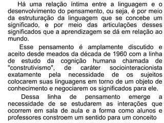 Há uma relação íntima entre a linguagem e o
desenvolvimento do pensamento, ou seja, é por meio
da estruturação da linguagem que se concebe um
significado, e por meio das articulações desses
significados que a aprendizagem se dá em relação ao
mundo.
Esse pensamento é amplamente discutido e
aceito desde meados da década de 1960 com a linha
de estudo da cognição humana chamada de
"construtivismo", de caráter sociointeracionista
exatamente pela necessidade de os sujeitos
colocarem suas linguagens em torno de um objeto de
conhecimento e negociarem os significados para ele.
Dessa linha de pensamento emerge a
necessidade de se estudarem as interações que
ocorrem em sala de aula e a forma como alunos e
professores constroem um sentido para um conceito
 