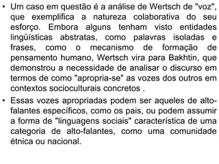 • Um caso em questão é a análise de Wertsch de "voz",
que exemplifica a natureza colaborativa do seu
esforço. Embora alguns tenham visto entidades
lingüísticas abstratas, como palavras isoladas e
frases, como o mecanismo de formação de
pensamento humano, Wertsch vira para Bakhtin, que
demonstrou a necessidade de analisar o discurso em
termos de como "apropria-se" as vozes dos outros em
contextos socioculturais concretos .
• Essas vozes apropriadas podem ser aqueles de alto-
falantes específicos, como os pais, ou podem assumir
a forma de "linguagens sociais" característica de uma
categoria de alto-falantes, como uma comunidade
étnica ou nacional.
 