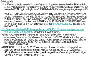 Bibliografia:
https://www.google.com.br/search?q=washington+University+in+St.+Louis&e
s_sm=122&source=lnms&tbm=isch&sa=X&ei=zms8U5iTK8e_sQSFyIG4D
w&ved=0CAkQ_AUoAg&biw=1366&bih=667#facrc=_&imgdii=_&imgrc=96
-
Y7JbnqqNSBM%253A%3BpW0ujKiD2sX4pM%3Bhttp%253A%252F%25
2F25.media.tumblr.com%252Fe157ccbd035528d0b5372fef9e728e03%25
2Ftumblr_mgot1d6R8y1s2peeuo1_1280.jpg%3Bhttp%253A%252F%252F
wustlengineering.tumblr.com%252Fpost%252F40627242159%252Fprest
on-m-green-hall-is-a-new-gateway-into-the%3B930%3B620, acesso em
02/04/2014.
http://cursoeadunirio2013.blogspot.com.br/2013/11/curso-de-capacitacao-
em-ead-cead-unirio.html , acesso em 02/04/2014.
PEREIRA, Alexsandro Pereira de and OSTERMANN, Fernanda.A
aproximação sociocultural à mente, de James V. Wertsch, e implicações
para a educação em ciências. Ciênc. educ. (Bauru) [online]. 2012, vol.18,
n.1, pp. 23-39. ISSN 1516-7313. http://dx.doi.org/10.1590/S1516-
73132012000100002.
WERTSCH, J. V. & A., S. C. The concept of internalization in Vygotsky's
account of the genesis of higher mental functions. In: J. V. WERTSCH
(Ed.). Culture, communication, and cognition. Cambridge: Cambridge
University Press, 1985. p. 162-179.
 