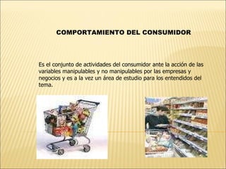 COMPORTAMIENTO DEL CONSUMIDOR Es el conjunto de actividades del consumidor ante la acción de las variables manipulables y no manipulables por las empresas y negocios y es a la vez un área de estudio para los entendidos del tema.  