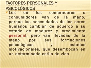 Los de los compradores o consumidores van de la mano, porque las necesidades de los seres humanos cambian de acuerdo a su estado de madurez y crecimiento  personal , pero van llevadas de la mano por sus formaciones psicológicas y estados motivacionales, que desembocan en un determinado estilo de vida   